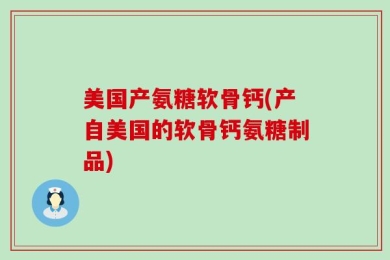 美国产氨糖软骨钙(产自美国的软骨钙氨糖制品)