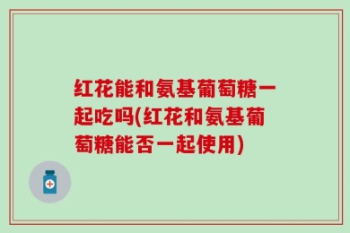 红花能和氨基葡萄糖一起吃吗(红花和氨基葡萄糖能否一起使用)