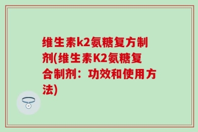 维生素k2氨糖复方制剂(维生素K2氨糖复合制剂：功效和使用方法)