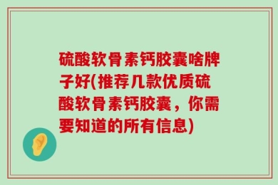硫酸软骨素钙胶囊啥牌子好(推荐几款优质硫酸软骨素钙胶囊，你需要知道的所有信息)