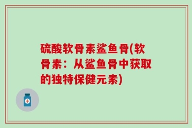 硫酸软骨素鲨鱼骨(软骨素：从鲨鱼骨中获取的独特保健元素)