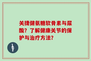 关捷健氨糖软骨素与尿酸？了解健康关节的保护与治疗方法？