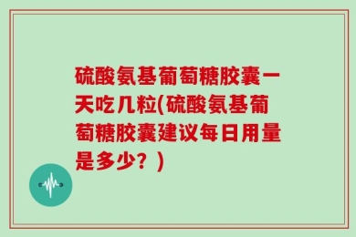 硫酸氨基葡萄糖胶囊一天吃几粒(硫酸氨基葡萄糖胶囊建议每日用量是多少？)
