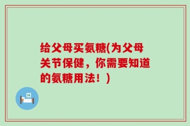 给父母买氨糖(为父母关节保健，你需要知道的氨糖用法！)