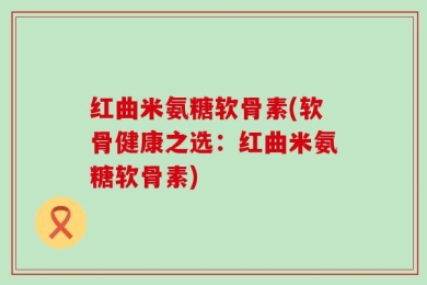 红曲米氨糖软骨素(软骨健康之选：红曲米氨糖软骨素)
