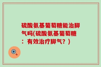 硫酸氨基葡萄糖能治脚气吗(硫酸氨基葡萄糖：有效治疗脚气？)