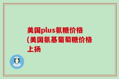 美国plus氨糖价格(美国氨基葡萄糖价格上扬