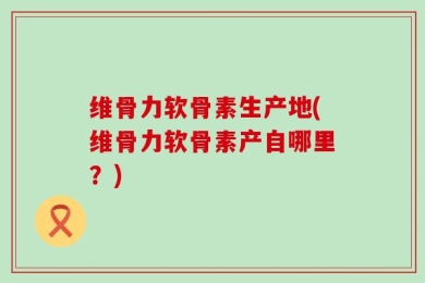 维骨力软骨素生产地(维骨力软骨素产自哪里？)