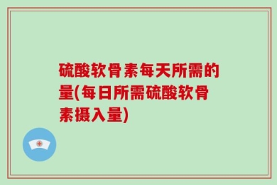 硫酸软骨素每天所需的量(每日所需硫酸软骨素摄入量)