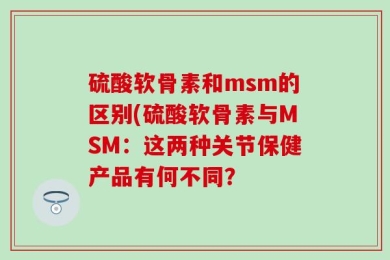 硫酸软骨素和msm的区别(硫酸软骨素与MSM：这两种关节保健产品有何不同？