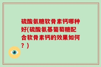 硫酸氨糖软骨素钙哪种好(硫酸氨基葡萄糖配合软骨素钙的效果如何？)