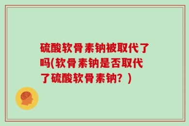 硫酸软骨素钠被取代了吗(软骨素钠是否取代了硫酸软骨素钠？)