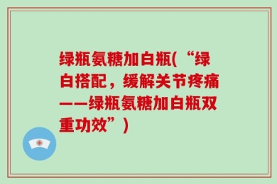 绿瓶氨糖加白瓶(“绿白搭配，缓解关节疼痛——绿瓶氨糖加白瓶双重功效”)