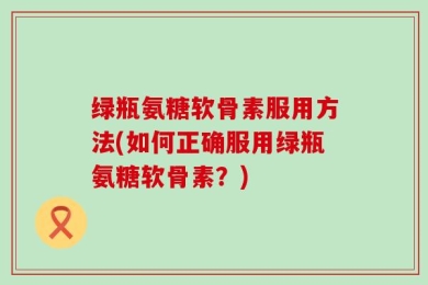 绿瓶氨糖软骨素服用方法(如何正确服用绿瓶氨糖软骨素？)