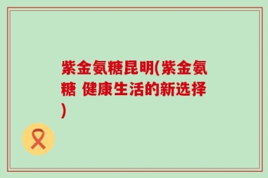 紫金氨糖昆明(紫金氨糖 健康生活的新选择)