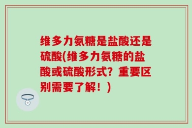 维多力氨糖是盐酸还是硫酸(维多力氨糖的盐酸或硫酸形式？重要区别需要了解！)