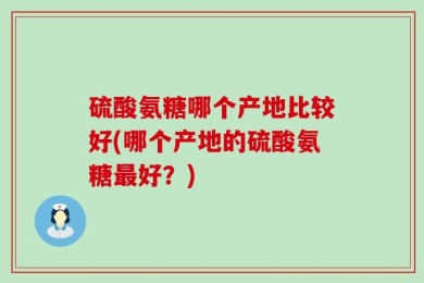 硫酸氨糖哪个产地比较好(哪个产地的硫酸氨糖最好？)