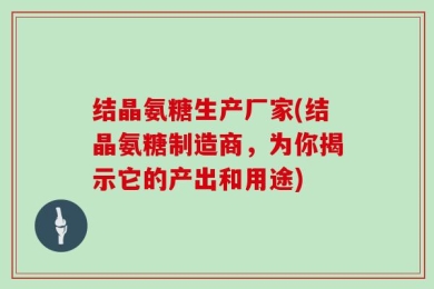 结晶氨糖生产厂家(结晶氨糖制造商，为你揭示它的产出和用途)