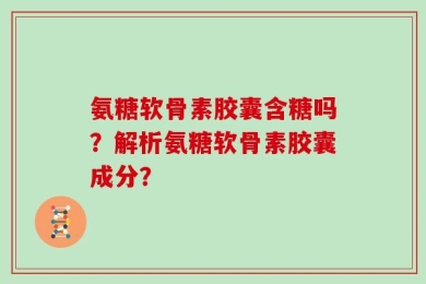 氨糖软骨素胶囊含糖吗？解析氨糖软骨素胶囊成分？