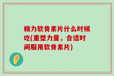 精力软骨素片什么时候吃(重塑力量，合适时间服用软骨素片)
