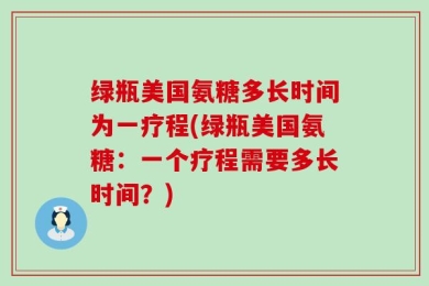 绿瓶美国氨糖多长时间为一疗程(绿瓶美国氨糖：一个疗程需要多长时间？)