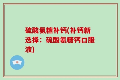 硫酸氨糖补钙(补钙新选择：硫酸氨糖钙口服液)