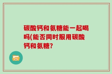 碳酸钙和氨糖能一起喝吗(能否同时服用碳酸钙和氨糖？