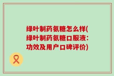 绿叶制药氨糖怎么样(绿叶制药氨糖口服液：功效及用户口碑评价)