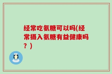 经常吃氨糖可以吗(经常摄入氨糖有益健康吗？)