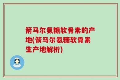 箭马尔氨糖软骨素的产地(箭马尔氨糖软骨素生产地解析)