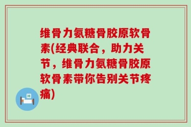 维骨力氨糖骨胶原软骨素(经典联合，助力关节，维骨力氨糖骨胶原软骨素带你告别关节疼痛)