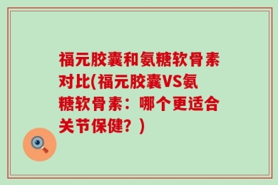 福元胶囊和氨糖软骨素对比(福元胶囊VS氨糖软骨素：哪个更适合关节保健？)