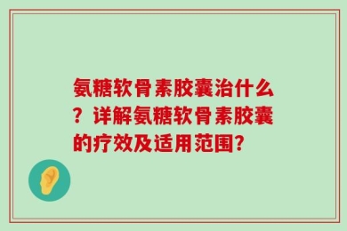 氨糖软骨素胶囊治什么？详解氨糖软骨素胶囊的疗效及适用范围？
