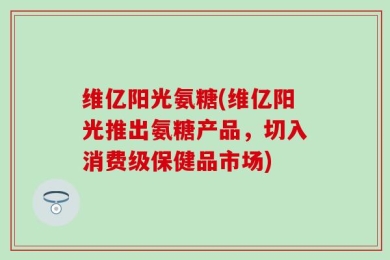 维亿阳光氨糖(维亿阳光推出氨糖产品，切入消费级保健品市场)