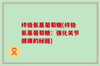 终极氨基葡萄糖(终极氨基葡萄糖：强化关节健康的秘籍)