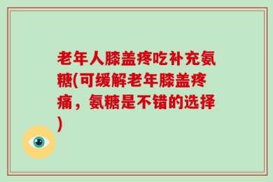 老年人膝盖疼吃补充氨糖(可缓解老年膝盖疼痛，氨糖是不错的选择)