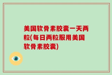 美国软骨素胶囊一天两粒(每日两粒服用美国软骨素胶囊)