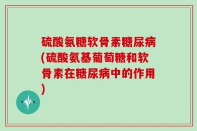 硫酸氨糖软骨素糖尿病(硫酸氨基葡萄糖和软骨素在糖尿病中的作用)