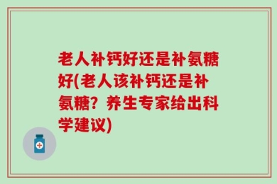 老人补钙好还是补氨糖好(老人该补钙还是补氨糖？养生专家给出科学建议)