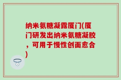 纳米氨糖凝露厦门(厦门研发出纳米氨糖凝胶，可用于慢性创面愈合)