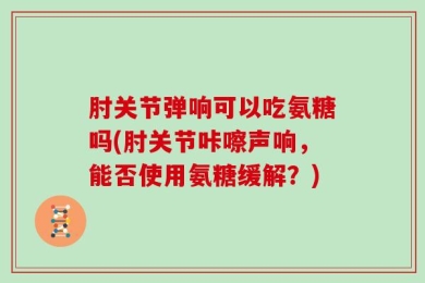 肘关节弹响可以吃氨糖吗(肘关节咔嚓声响，能否使用氨糖缓解？)