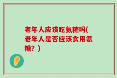 老年人应该吃氨糖吗(老年人是否应该食用氨糖？)