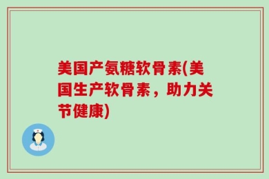 美国产氨糖软骨素(美国生产软骨素，助力关节健康)
