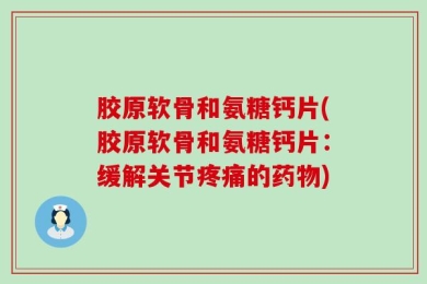 胶原软骨和氨糖钙片(胶原软骨和氨糖钙片：缓解关节疼痛的药物)