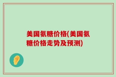 美国氨糖价格(美国氨糖价格走势及预测)