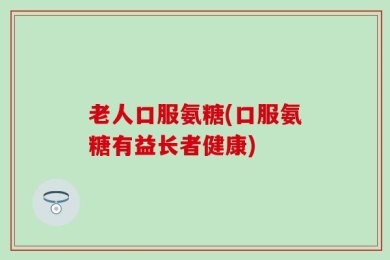 老人口服氨糖(口服氨糖有益长者健康)