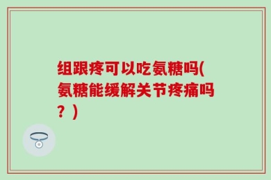 组跟疼可以吃氨糖吗(氨糖能缓解关节疼痛吗？)