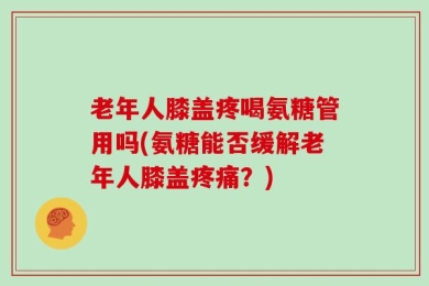 老年人膝盖疼喝氨糖管用吗(氨糖能否缓解老年人膝盖疼痛？)