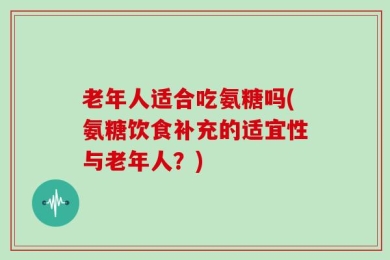 老年人适合吃氨糖吗(氨糖饮食补充的适宜性与老年人？)