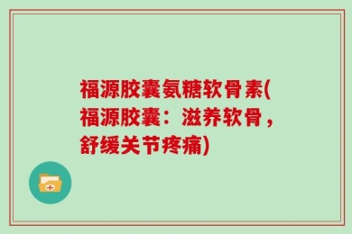 福源胶囊氨糖软骨素(福源胶囊：滋养软骨，舒缓关节疼痛)